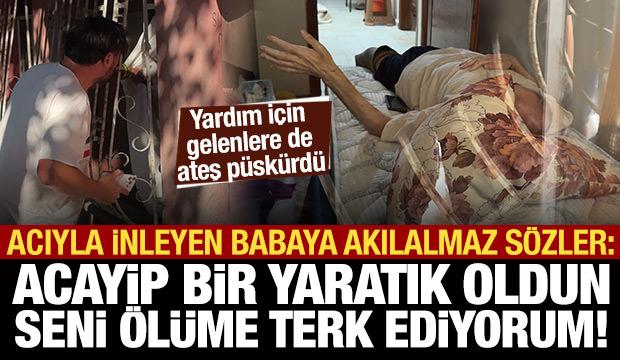 Acıdan inleyen babaya şok sözler: Acayip bir yaratık oldun, seni ölüme terk ediyorum!