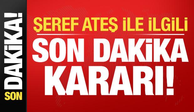 Şeref Ateş ile ilgili son dakika kararı!