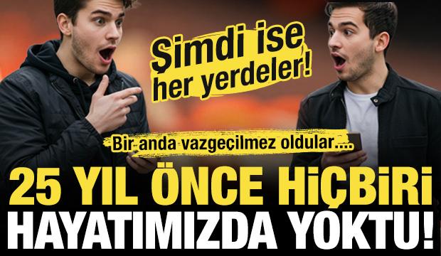 25 yıl önce hiçbiri hayatımızda yoktu! Şimdi ise her yerdeler....