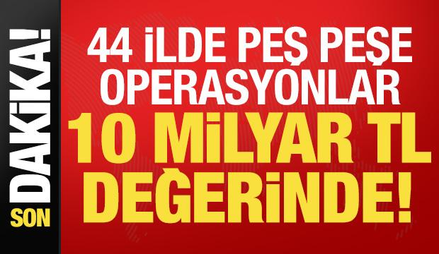 Son dakika: 44 ilde peş peşe operasyonlar! 10 milyar TL değerinde...
