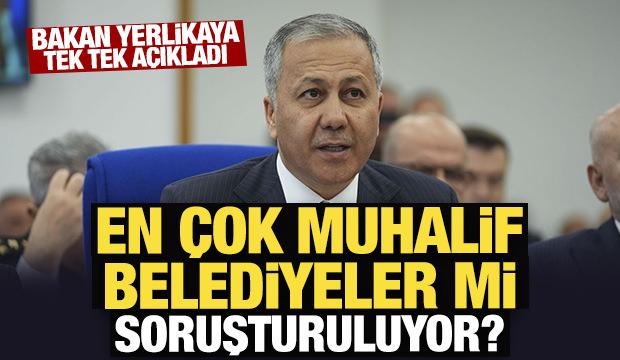 Bakan Yerlikaya tek tek açıkladı: En çok muhalif belediyeler mi soruşturuluyor? 