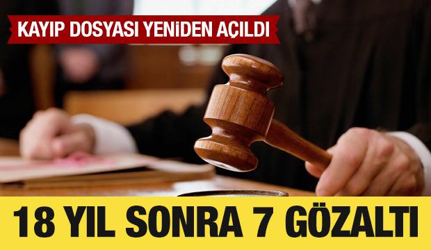 18 yıllık kayıp dosyası yeniden a&ccedil;ıldı: 7 ş&uuml;pheli g&ouml;zaltına alındı