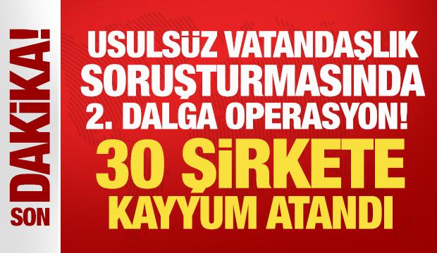 Usuls&uuml;z vatandaşlık soruşturmasında 2. dalga operasyon! 30 şirkete kayyum atandı