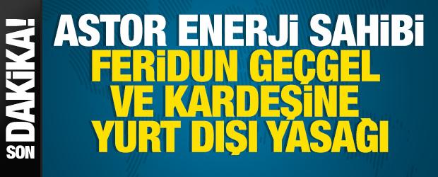  Astor Enerji sahibi Feridun Ge&ccedil;gel ve kardeşine yurt dışı yasağı