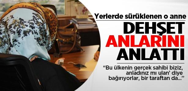 Yerlerde sürüklenen o anne dehşeti anlattı